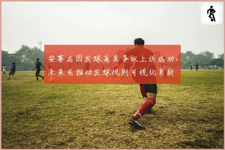 安赛龙因发球高度争议上诉成功，未来或推动发球规则可视化革新