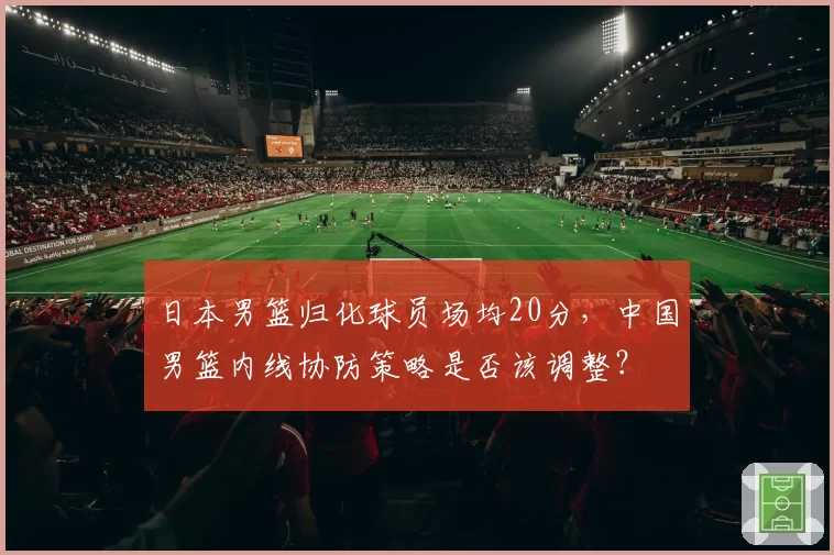 日本男篮归化球员场均20分,中国男篮内线协防策略是否该调整?