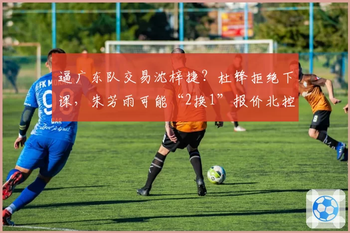 逼广东队交易沈梓捷？杜锋拒绝下课，朱芳雨可能“2换1”报价北控