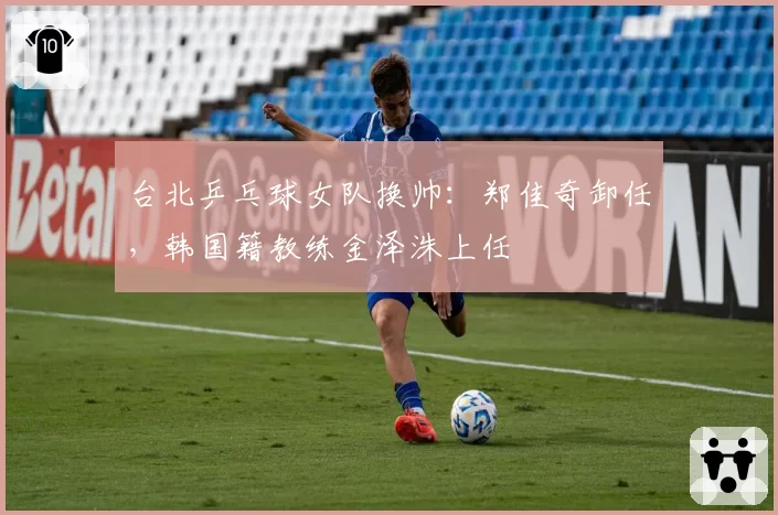 台北乒乓球女队换帅：郑佳奇卸任，韩国籍教练金泽洙上任