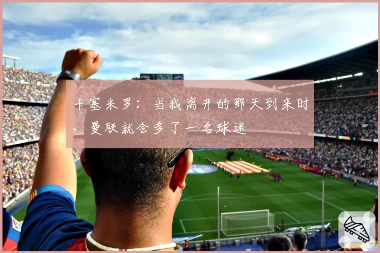 卡塞米罗：当我离开的那天到来时，曼联就会多了一名球迷