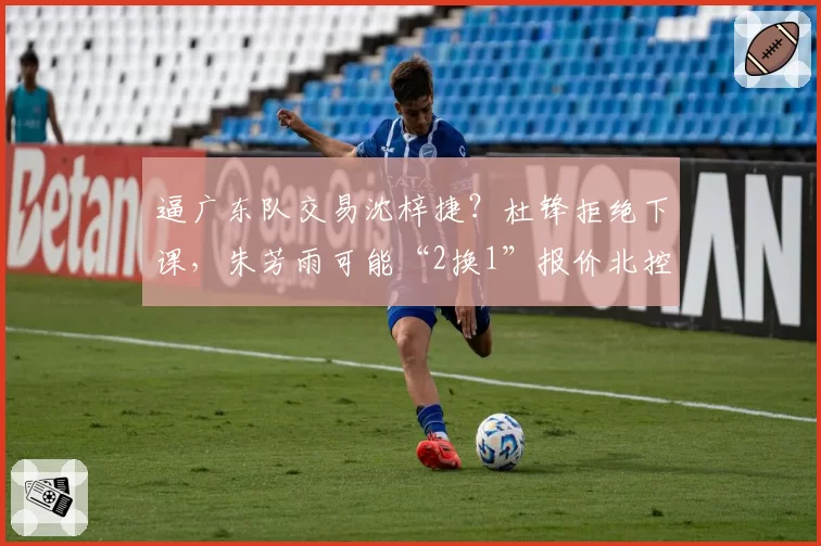 逼广东队交易沈梓捷？杜锋拒绝下课，朱芳雨可能“2换1”报价北控