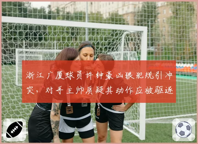 浙江广厦球员许钟豪凶狠犯规引冲突，对手主帅质疑其动作应被驱逐