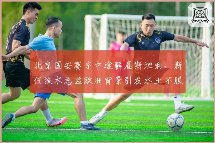 北京国安赛季中途解雇斯坦利，新任技术总监欧洲背景引发水土不服争议