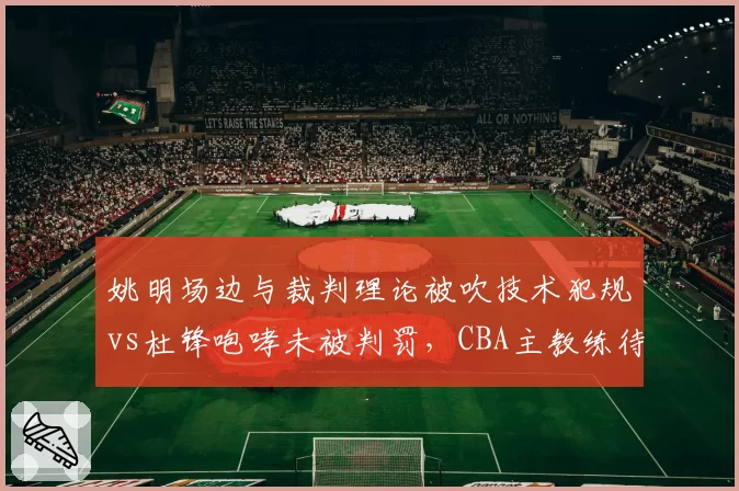 姚明场边与裁判理论被吹技术犯规vs杜锋咆哮未被判罚,CBA主教练待遇差异引热议