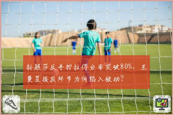 孙颖莎反手拧拉得分率突破80%，王曼昱接发环节为何陷入被动？