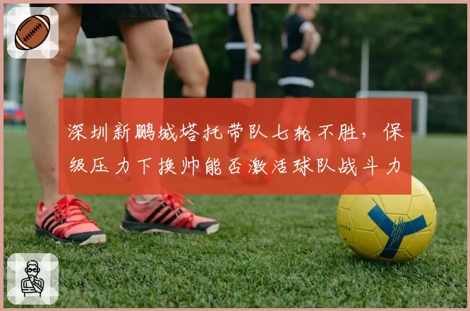 深圳新鹏城塔托带队七轮不胜,保级压力下换帅能否激活球队战斗力?