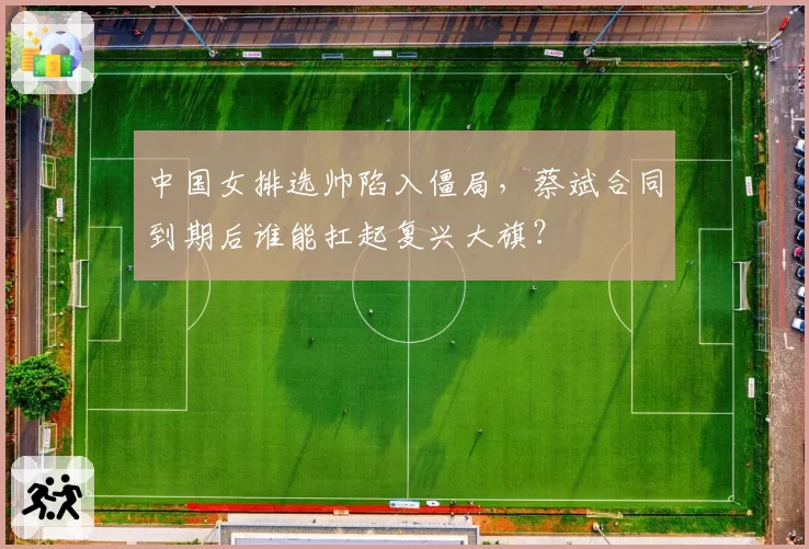 中国女排选帅陷入僵局，蔡斌合同到期后谁能扛起复兴大旗？