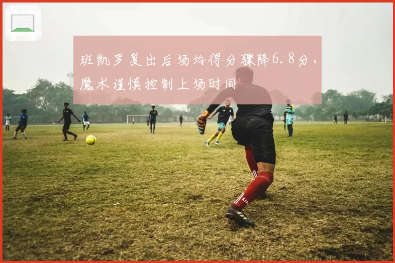 班凯罗复出后场均得分骤降6.8分，魔术谨慎控制上场时间