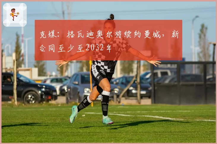 克媒：格瓦迪奥尔将续约曼城，新合同至少至2032年
