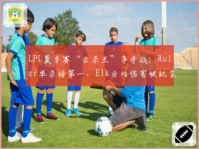 LPL夏季赛“击杀王”争夺战：Ruler单杀榜第一，Elk分均伤害破纪录
