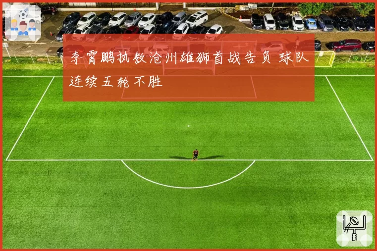 李霄鹏执教沧州雄狮首战告负 球队连续五轮不胜