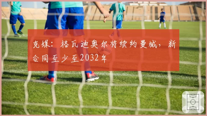 克媒：格瓦迪奥尔将续约曼城，新合同至少至2032年