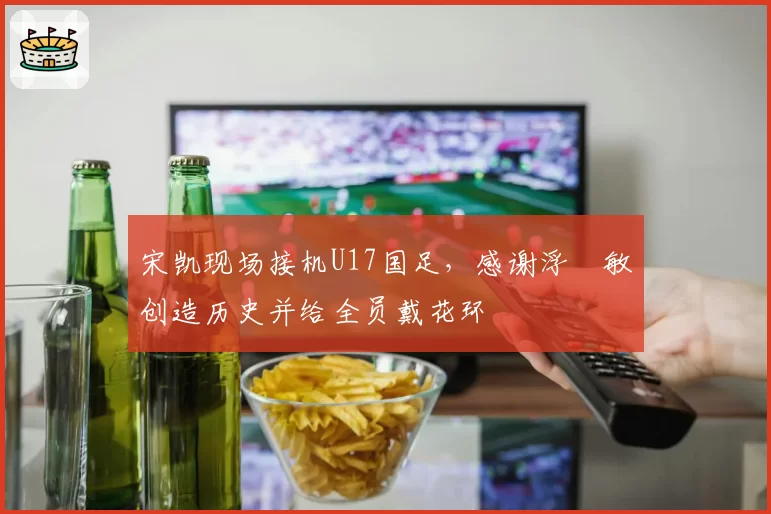 宋凯现场接机U17国足，感谢浮嶋敏创造历史并给全员戴花环