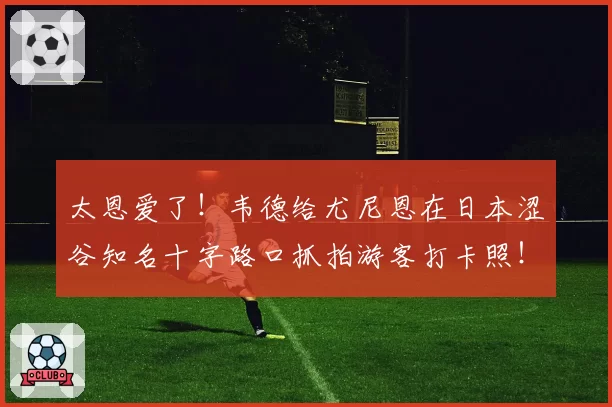 太恩爱了！韦德给尤尼恩在日本涩谷知名十字路口抓拍游客打卡照！