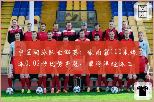 中国游泳队世锦赛：张雨霏100米蝶泳0.02秒优势夺冠，覃海洋蛙泳三项全胜