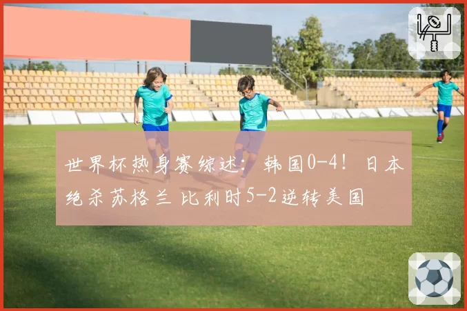 世界杯热身赛综述：韩国0-4！日本绝杀苏格兰 比利时5-2逆转美国