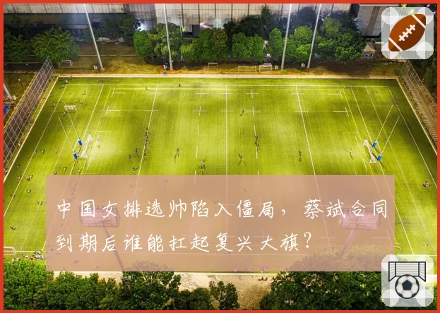 中国女排选帅陷入僵局，蔡斌合同到期后谁能扛起复兴大旗？