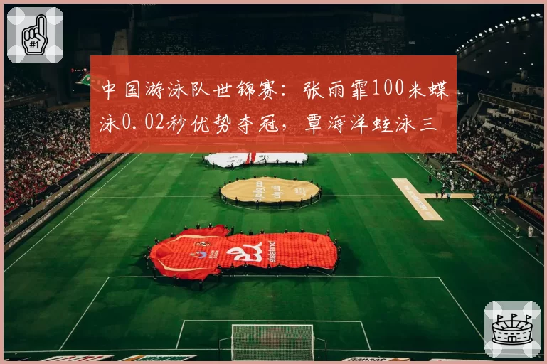中国游泳队世锦赛：张雨霏100米蝶泳0.02秒优势夺冠，覃海洋蛙泳三项全胜