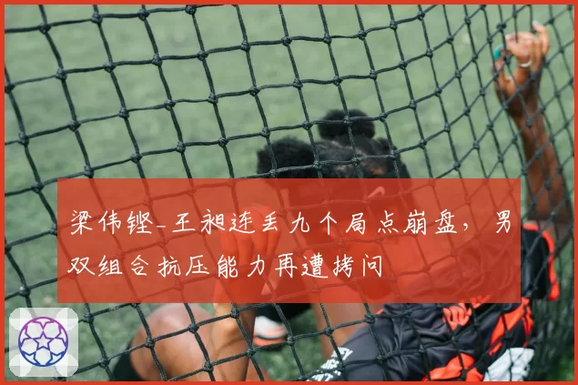 梁伟铿_王昶连丢九个局点崩盘,男双组合抗压能力再遭拷问