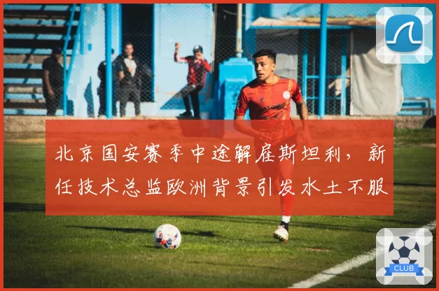 北京国安赛季中途解雇斯坦利，新任技术总监欧洲背景引发水土不服争议
