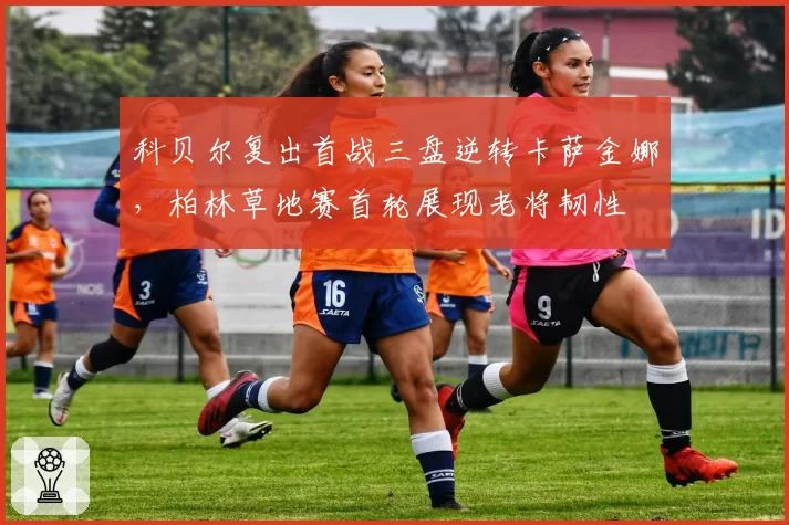 科贝尔复出首战三盘逆转卡萨金娜，柏林草地赛首轮展现老将韧性