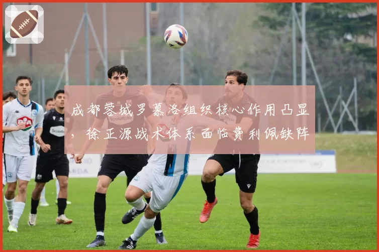 成都蓉城罗慕洛组织核心作用凸显，徐正源战术体系面临费利佩缺阵考验