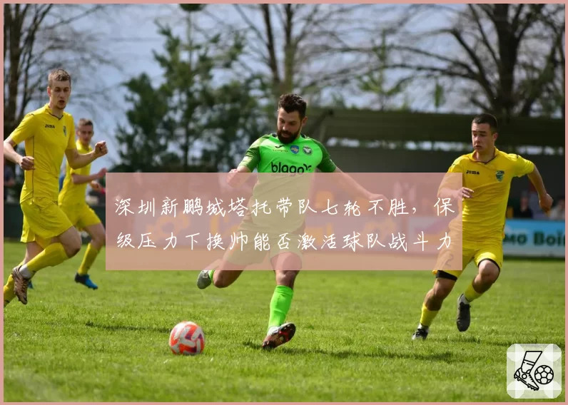深圳新鹏城塔托带队七轮不胜,保级压力下换帅能否激活球队战斗力?
