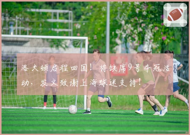 洛夫顿启程回国!将缺席9号夺冠活动,发文致谢上海球迷支持!