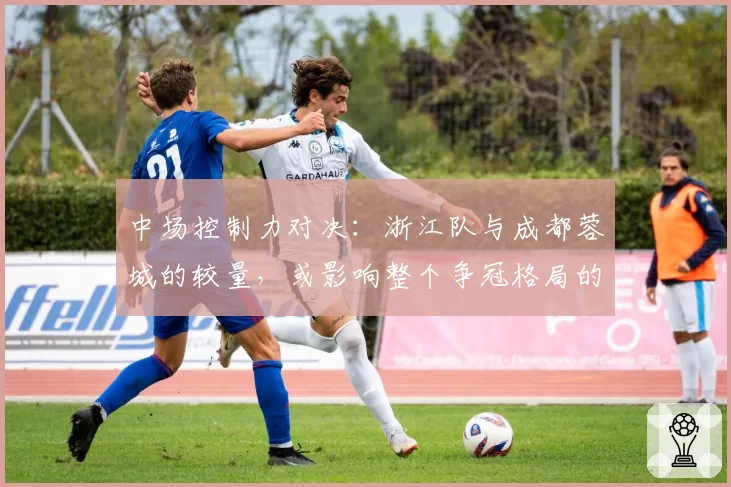 中场控制力对决：浙江队与成都蓉城的较量，或影响整个争冠格局的走向