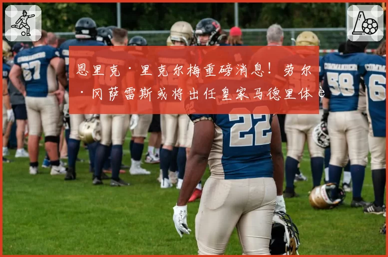 恩里克·里克尔梅重磅消息！劳尔·冈萨雷斯或将出任皇家马德里体育总监