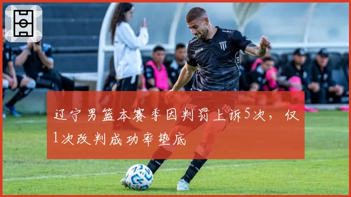 辽宁男篮本赛季因判罚上诉5次,仅1次改判成功率垫底