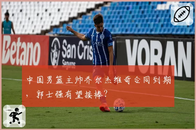 中国男篮主帅乔尔杰维奇合同到期，郭士强有望接棒？
