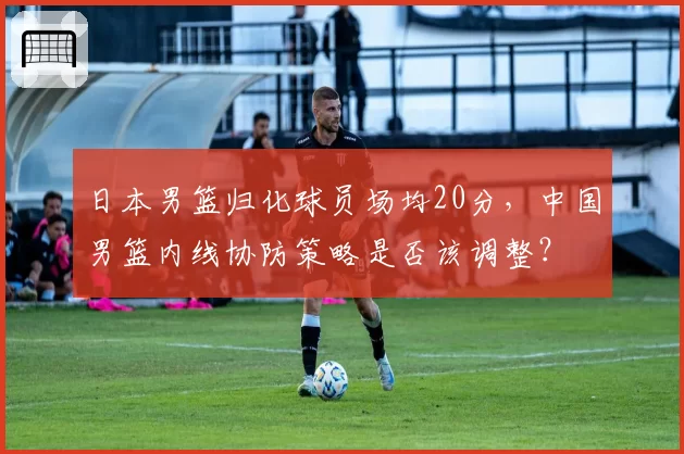 日本男篮归化球员场均20分，中国男篮内线协防策略是否该调整？