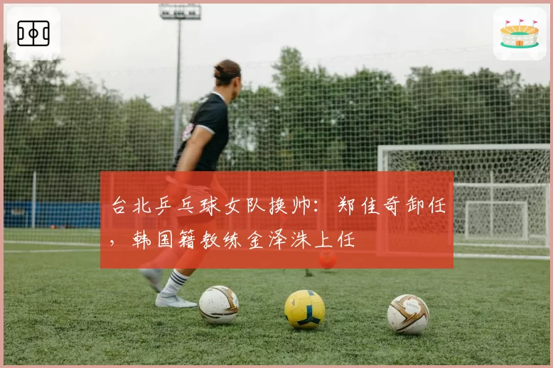 台北乒乓球女队换帅：郑佳奇卸任，韩国籍教练金泽洙上任
