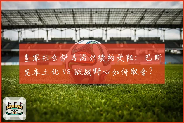 皇家社会伊马诺尔续约受阻：巴斯克本土化 vs 欧战野心如何取舍？
