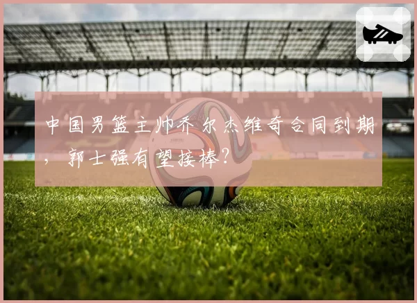 中国男篮主帅乔尔杰维奇合同到期，郭士强有望接棒？