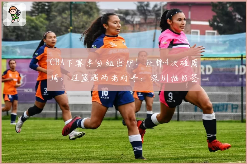 CBA下赛季分组出炉!杜锋4次碰周琦,辽篮遇两老对手,深圳抽好签