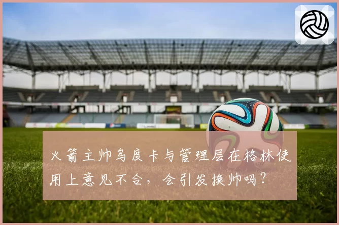 火箭主帅乌度卡与管理层在格林使用上意见不合，会引发换帅吗？